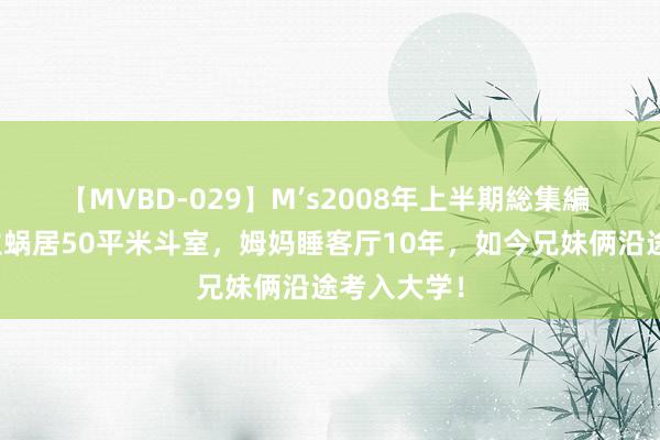 【MVBD-029】M’s2008年上半期総集編 四口东谈主蜗居50平米斗室，姆妈睡客厅10年，如今兄妹俩沿途考入大学！