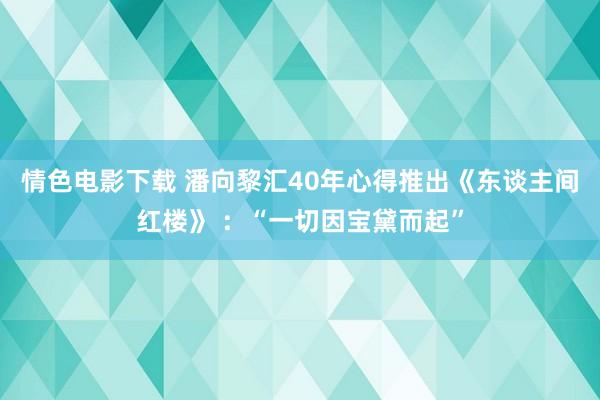 情色电影下载 潘向黎汇40年心得推出《东谈主间红楼》 ：“一切因宝黛而起”