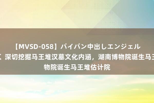 【MVSD-058】パイパン中出しエンジェル 雪乃しずく 深切挖掘马王堆汉墓文化内涵，湖南博物院诞生马王堆估计院