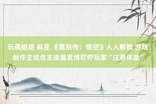 玩偶姐姐 麻豆 《黑别传：悟空》人人解锁 游戏制作主说念主凌晨发博叮咛玩家“注意休息”