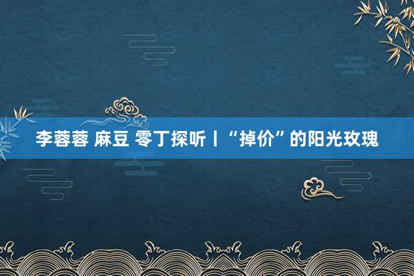 李蓉蓉 麻豆 零丁探听丨“掉价”的阳光玫瑰