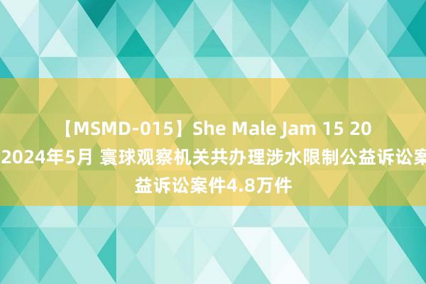 【MSMD-015】She Male Jam 15 2022年1月至2024年5月 寰球观察机关共办理涉水限制公益诉讼案件4.8万件