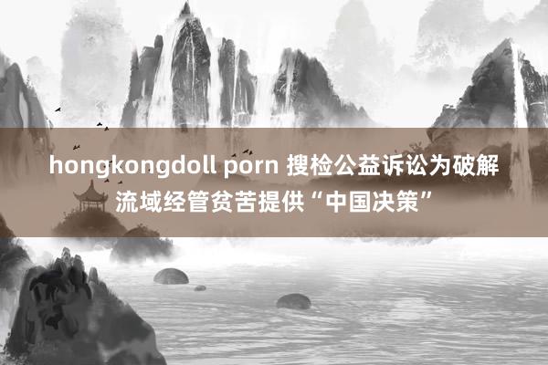 hongkongdoll porn 搜检公益诉讼为破解流域经管贫苦提供“中国决策”