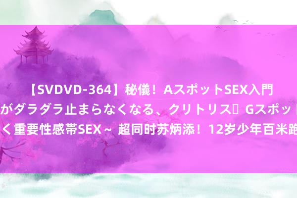 【SVDVD-364】秘儀！AスポットSEX入門 ～刺激した瞬間から愛液がダラダラ止まらなくなる、クリトリス・Gスポットに続く重要性感帯SEX～ 超同时苏炳添！12岁少年百米跑11秒49，校方回报对他的奖励