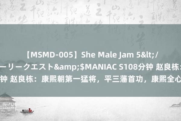 【MSMD-005】She Male Jam 5</a>2008-08-04グローリークエスト&$MANIAC S108分钟 赵良栋：康熙朝第一猛将，平三藩首功，康熙全心良苦，打压他16年