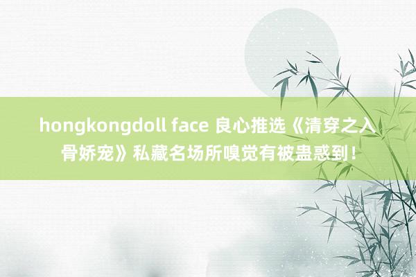 hongkongdoll face 良心推选《清穿之入骨娇宠》私藏名场所嗅觉有被蛊惑到！