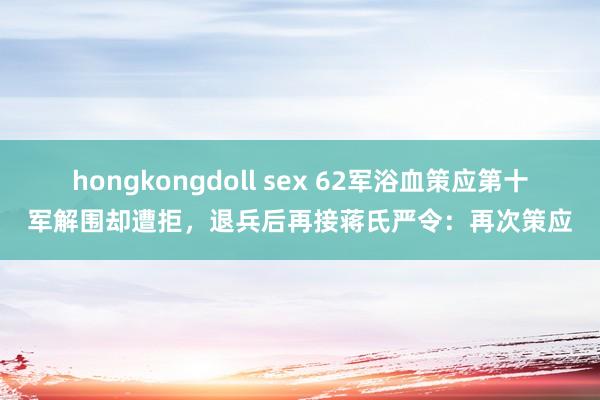 hongkongdoll sex 62军浴血策应第十军解围却遭拒，退兵后再接蒋氏严令：再次策应