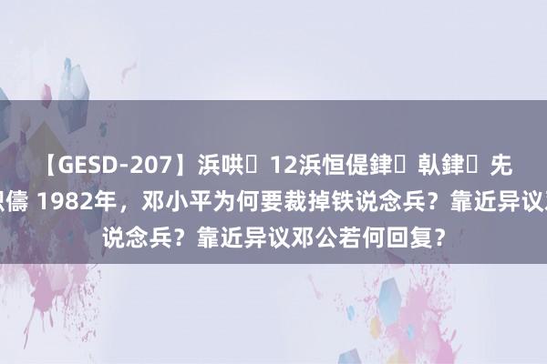 【GESD-207】浜哄12浜恒偍銉倝銉兂銉€銉笺儵銉炽儔 1982年，邓小平为何要裁掉铁说念兵？靠近异议邓公若何回复？