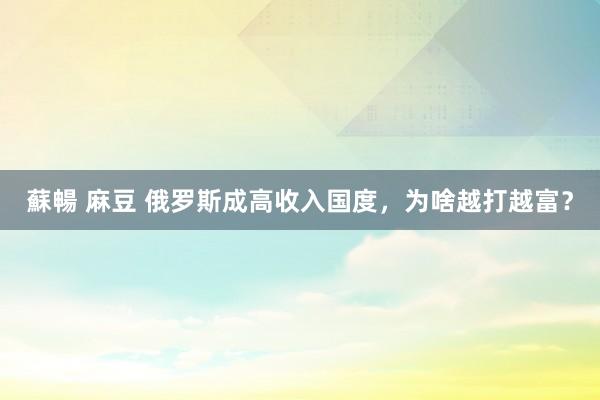 蘇暢 麻豆 俄罗斯成高收入国度，为啥越打越富？