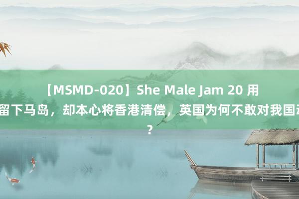 【MSMD-020】She Male Jam 20 用武力留下马岛，却本心将香港清偿，英国为何不敢对我国动武？