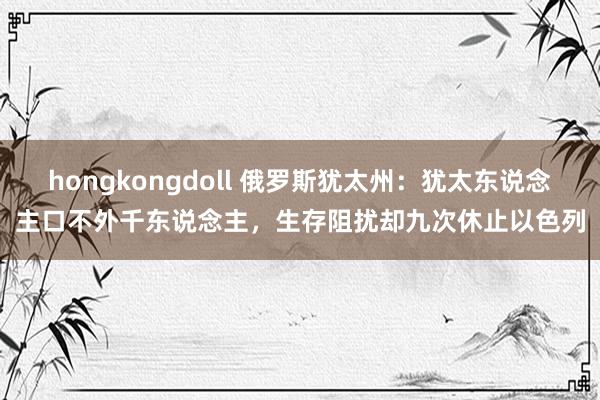 hongkongdoll 俄罗斯犹太州：犹太东说念主口不外千东说念主，生存阻扰却九次休止以色列