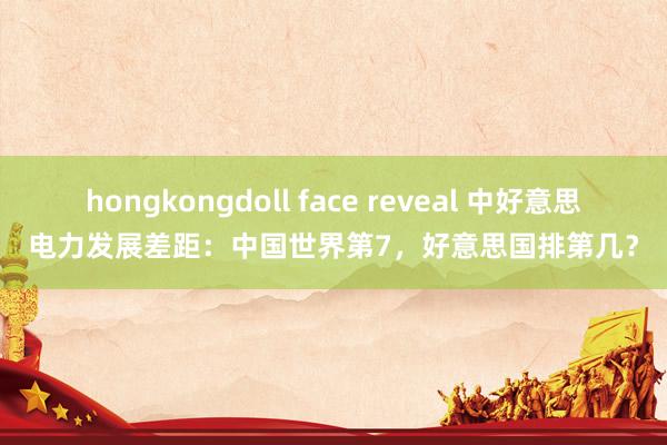 hongkongdoll face reveal 中好意思电力发展差距：中国世界第7，好意思国排第几？