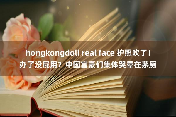 hongkongdoll real face 护照吹了！办了没屁用？中国富豪们集体哭晕在茅厕