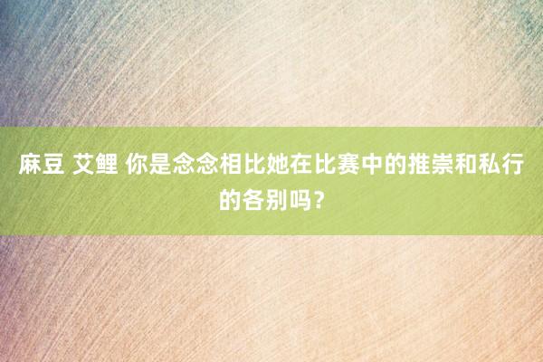 麻豆 艾鲤 你是念念相比她在比赛中的推崇和私行的各别吗？