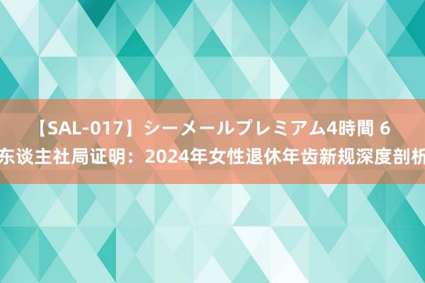 【SAL-017】シーメールプレミアム4時間 6 东谈主社局证明：2024年女性退休年齿新规深度剖析