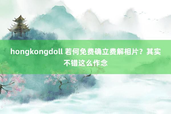 hongkongdoll 若何免费确立费解相片？其实不错这么作念