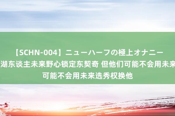 【SCHN-004】ニューハーフの極上オナニー 好意思记：湖东谈主未来野心锁定东契奇 但他们可能不会用未来选秀权换他