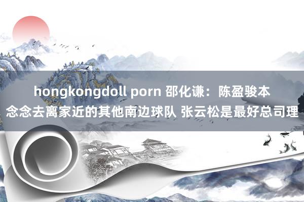 hongkongdoll porn 邵化谦：陈盈骏本念念去离家近的其他南边球队 张云松是最好总司理