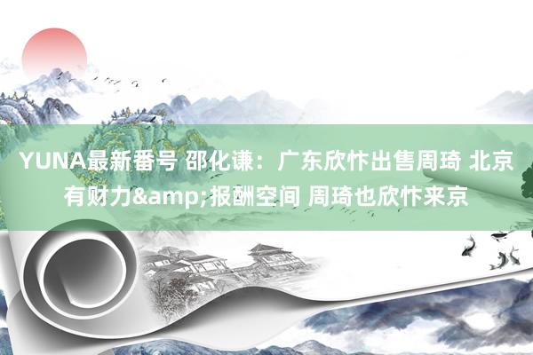 YUNA最新番号 邵化谦：广东欣忭出售周琦 北京有财力&报酬空间 周琦也欣忭来京