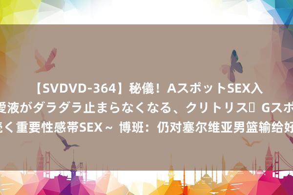 【SVDVD-364】秘儀！AスポットSEX入門 ～刺激した瞬間から愛液がダラダラ止まらなくなる、クリトリス・Gスポットに続く重要性感帯SEX～ 博班：仍对塞尔维亚男篮输给好意思国感到缺憾 夺铜口舌凡的配置