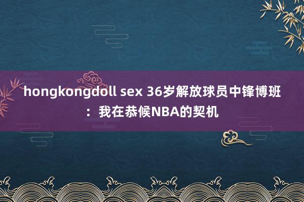 hongkongdoll sex 36岁解放球员中锋博班：我在恭候NBA的契机