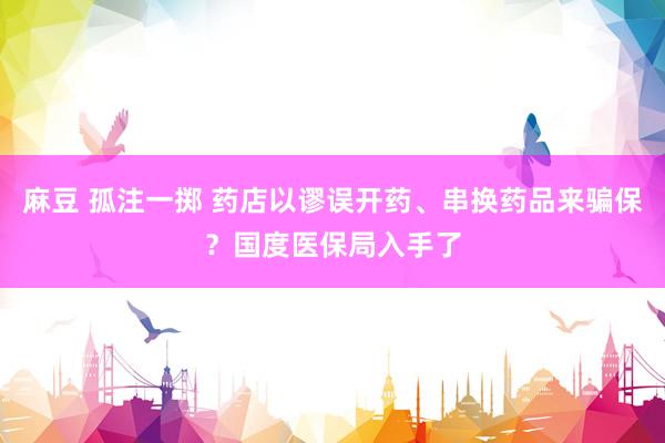 麻豆 孤注一掷 药店以谬误开药、串换药品来骗保？国度医保局入手了