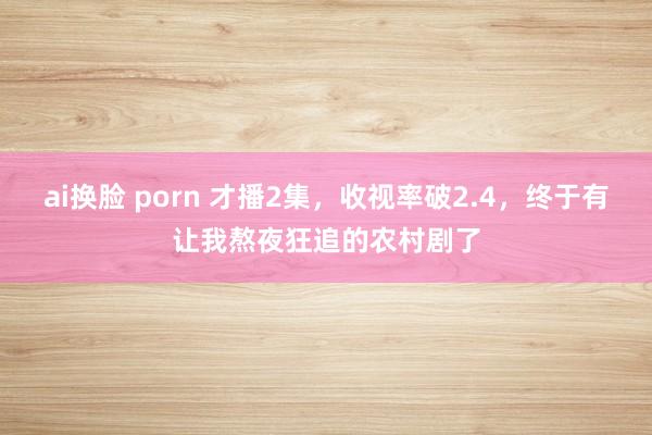 ai换脸 porn 才播2集，收视率破2.4，终于有让我熬夜狂追的农村剧了