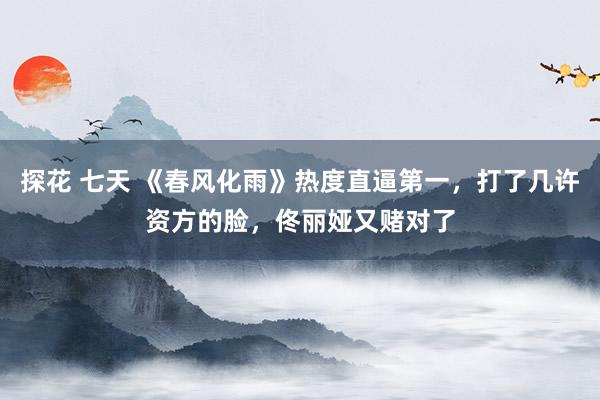 探花 七天 《春风化雨》热度直逼第一，打了几许资方的脸，佟丽娅又赌对了