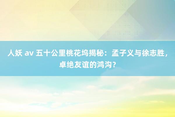 人妖 av 五十公里桃花坞揭秘：孟子义与徐志胜，卓绝友谊的鸿沟？