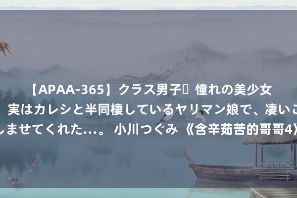 【APAA-365】クラス男子・憧れの美少女をラブホに連れ込むと、実はカレシと半同棲しているヤリマン娘で、凄いご奉仕セックスを愉しませてくれた…。 小川つぐみ 《含辛茹苦的哥哥4》初舞台颠簸登场，严屹宽组实力东说念主气不敌胡夏组，落败成定局