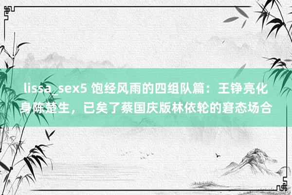 lissa_sex5 饱经风雨的四组队篇：王铮亮化身陈楚生，已矣了蔡国庆版林依轮的窘态场合