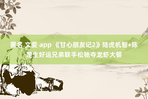 匿名 文爱 app 《甘心朋友记2》陆虎机智+陈楚生好运兄弟联手松驰夺龙虾大餐