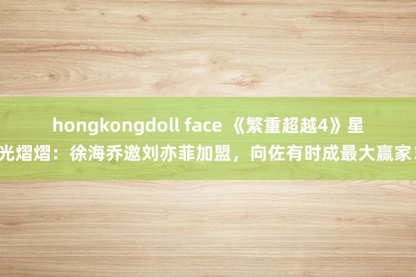 hongkongdoll face 《繁重超越4》星光熠熠：徐海乔邀刘亦菲加盟，向佐有时成最大赢家！