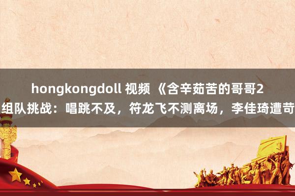 hongkongdoll 视频 《含辛茹苦的哥哥2》组队挑战：唱跳不及，符龙飞不测离场，李佳琦遭苛待