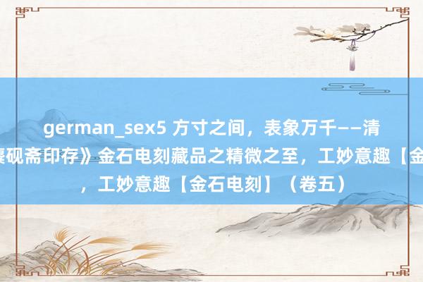 german_sex5 方寸之间，表象万千——清赏王福厂集藏《麋砚斋印存》金石电刻藏品之精微之至，工妙意趣【金石电刻】（卷五）