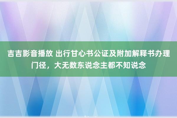 吉吉影音播放 出行甘心书公证及附加解释书办理门径，大无数东说念主都不知说念