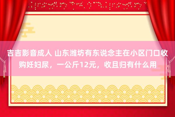 吉吉影音成人 山东潍坊有东说念主在小区门口收购妊妇尿，一公斤12元，收且归有什么用