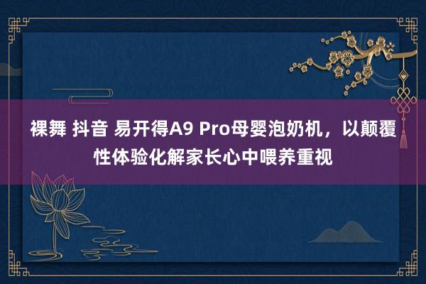 裸舞 抖音 易开得A9 Pro母婴泡奶机，以颠覆性体验化解家长心中喂养重视