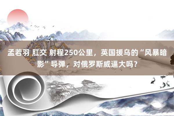 孟若羽 肛交 射程250公里，英国援乌的“风暴暗影”导弹，对俄罗斯威逼大吗？