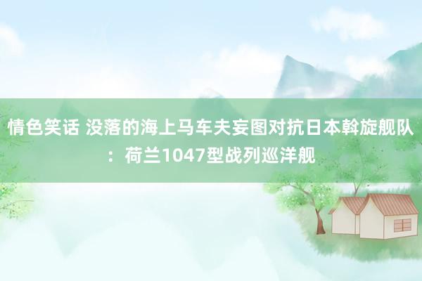 情色笑话 没落的海上马车夫妄图对抗日本斡旋舰队：荷兰1047型战列巡洋舰