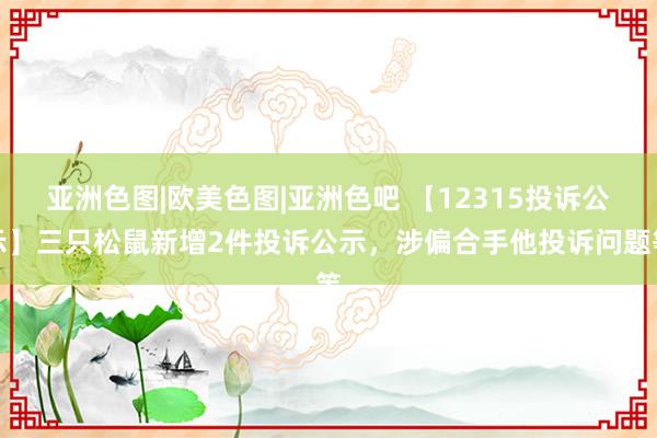 亚洲色图|欧美色图|亚洲色吧 【12315投诉公示】三只松鼠新增2件投诉公示，涉偏合手他投诉问题等