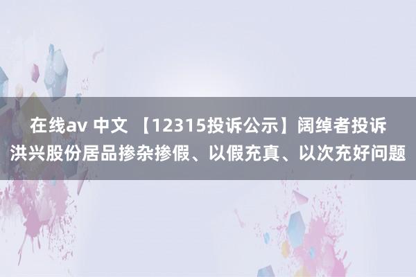 在线av 中文 【12315投诉公示】阔绰者投诉洪兴股份居品掺杂掺假、以假充真、以次充好问题