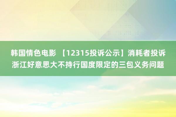 韩国情色电影 【12315投诉公示】消耗者投诉浙江好意思大不持行国度限定的三包义务问题