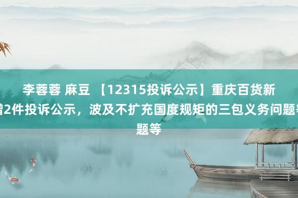 李蓉蓉 麻豆 【12315投诉公示】重庆百货新增2件投诉公示，波及不扩充国度规矩的三包义务问题等