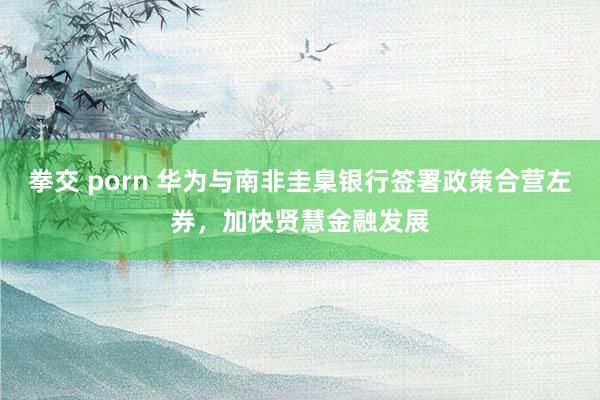 拳交 porn 华为与南非圭臬银行签署政策合营左券，加快贤慧金融发展