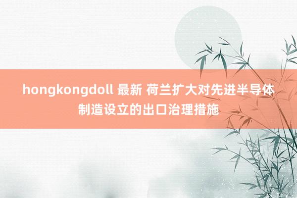 hongkongdoll 最新 荷兰扩大对先进半导体制造设立的出口治理措施