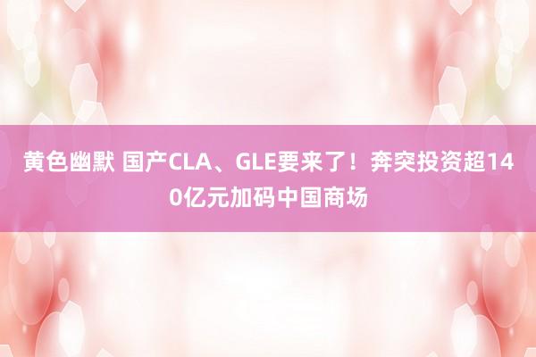 黄色幽默 国产CLA、GLE要来了！奔突投资超140亿元加码中国商场