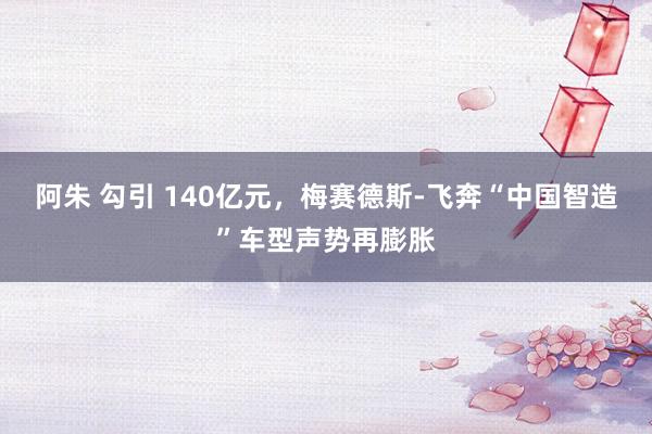 阿朱 勾引 140亿元，梅赛德斯-飞奔“中国智造”车型声势再膨胀