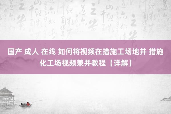 国产 成人 在线 如何将视频在措施工场地并 措施化工场视频兼并教程【详解】