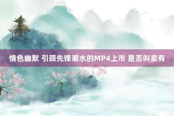 情色幽默 引颈先锋潮水的MP4上市 是否叫卖有